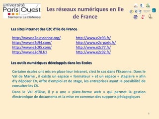 Les réseaux numériques en Ile
de France
Les sites internet des E2C d’Ile de France

http://www.e2c-essonne.org/
http://www.e2c94.com/
http://www.e2c95.com/
http://www.e2c78.fr/

http://www.e2c93.fr/
http://www.e2c-paris.fr/
http://www.e2c77.fr/
http://www.e2c92.fr/

Les outils numériques développés dans les Ecoles
Certaine écoles ont mis en place leur intranet, c’est le cas dans l’Essonne. Dans le
Val de Marne , il existe un espace « formateur » et un espace « stagiaire » afin
d’y déposer CV, offre d’emploi et de stage, les entreprises ayant la possibilité de
consulter les CV.
Dans le Val d’Oise, il y a une « plate-forme web » qui permet la gestion
électronique de documents et la mise en commun des supports pédagogiques

8

 