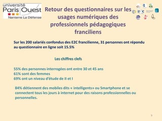 Retour des questionnaires sur les
usages numériques des
professionnels pédagogiques
franciliens
Sur les 200 salariés confondus des E2C francilienne, 31 personnes ont répondu
au questionnaire en ligne soit 15.5%
Les chiffres clefs

55% des personnes interrogées ont entre 30 et 45 ans
61% sont des femmes
69% ont un niveau d’étude de II et I
84% détiennent des mobiles dits « intelligents» ou Smartphone et se
connectent tous les jours à internet pour des raisons professionnelles ou
personnelles.

9

 