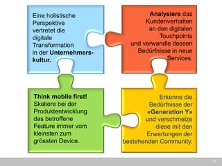 12 
Eine holistische Perspektive 
vertretet die 
digitale 
Transformation 
in der Unternehmers- kultur. 
Analysiere das Kundenverhalten 
an den digitalen Touchpoints 
und verwandle dessen Bedürfnisse in neue Services. 
Think mobile first! Skaliere bei der Produktentwicklung das betroffene Feature immer vom kleinsten zum grössten Device. 
Erkenne die 
Bedürfnisse der «Generation Y» 
und verschmelze 
diese mit den 
Erwartungen der bestehenden Community.  