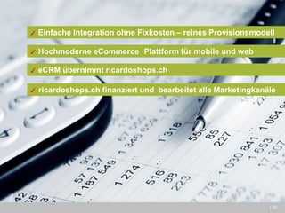 | 30 
✓ Einfache Integration ohne Fixkosten – reines Provisionsmodell 
✓ Hochmoderne eCommerce Plattform für mobile und web 
✓ eCRM übernimmt ricardoshops.ch 
✓ ricardoshops.ch finanziert und bearbeitet alle Marketingkanäle  