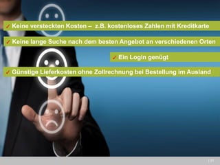| 31 
✓ Keine versteckten Kosten – z.B. kostenloses Zahlen mit Kreditkarte 
✓ Ein Login genügt 
✓ Keine lange Suche nach dem besten Angebot an verschiedenen Orten 
✓ Günstige Lieferkosten ohne Zollrechnung bei Bestellung im Ausland  
