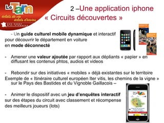 2 – Une application iphone « Circuits découvertes » - U n  guide culturel mobile dynamique  et interactif  pour découvrir le département en voiture  en  mode déconnecté  Amener une  valeur ajoutée  par rapport aux dépliants « papier » en diffusant les contenus phtos, audios et videos  Rebondir sur des initiatives « mobiles » déjà existantes sur le territoire Exemple de « Itinéraire culturel européen Iter vitis, les chemins de la vigne » sur le Pays des Bastides et du Vignoble Gaillacois –  Animer le dispositif avec un  jeu d’enquêtes interactif sur des étapes du circuit avec classement et récompense  des meilleurs joueurs (lots) 