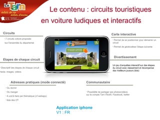 Le contenu : circuits touristiques en voiture ludiques et interactifs   Circuits Etapes de chaque circuit Adresses pratiques (mode connecté) 7 circuits voiture proposés  sur l’ensemble du départemet Descriptif des étapes de chaque circuit :  texte, images, vidéos Ou dormir Où manger A voir/à faire par thématique (cf webapp) liste des OT  Carte interactive Divertissement  Permet de se positionner pour démarrer un circuit Permet de géolocaliser l’étape suivante  Un jeu d’enquêtes interactif sur des étapes du circuit avec classement et récompense des meilleurs joueurs (lots) Communautaire  Possibilité de partager ses photos/vidéos sur le compte Tarn FlickR, Facebook, twitter Application iphone V1 : FR 
