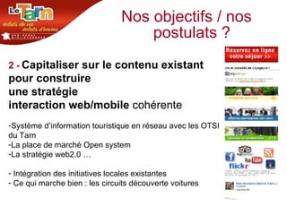 Nos objectifs / nos postulats ? 2 -   Capitaliser sur le contenu existant  pour construire  une stratégie  interaction web/mobile  cohérente Système d’information touristique en réseau avec les OTSI  du Tarn La place de marché Open system La stratégie web2.0 … Intégration des initiatives locales existantes Ce qui marche bien : les circuits découverte voitures 