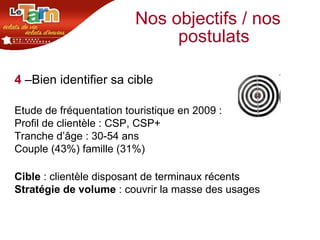 Nos objectifs / nos postulats 4   –Bien identifier sa cible Etude de fréquentation touristique en 2009 : Profil de clientèle : CSP, CSP+  Tranche d’âge : 30-54 ans Couple (43%) famille (31%) Cible  : clientèle disposant de terminaux récents  Stratégie de volume  : couvrir la masse des usages 