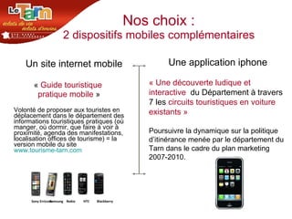 Nos choix : 2 dispositifs mobiles complémentaires   Un site internet mobile  «  Guide touristique  pratique mobile  » Volonté de proposer aux touristes en déplacement dans le département des informations touristiques pratiques (où manger, où dormir, que faire à voir à proximité, agenda des manifestations, localisation offices de tourisme) = la version mobile du site  www.tourisme-tarn.com Une application iphone   « Une découverte ludique et interactive   du Département à travers 7 les  circuits touristiques en voiture existants » Poursuivre la dynamique sur la politique d’itinérance menée par le département du Tarn dans le cadre du plan marketing 2007-2010.  Sony Erricson Samsung HTC Blackberry Nokia 