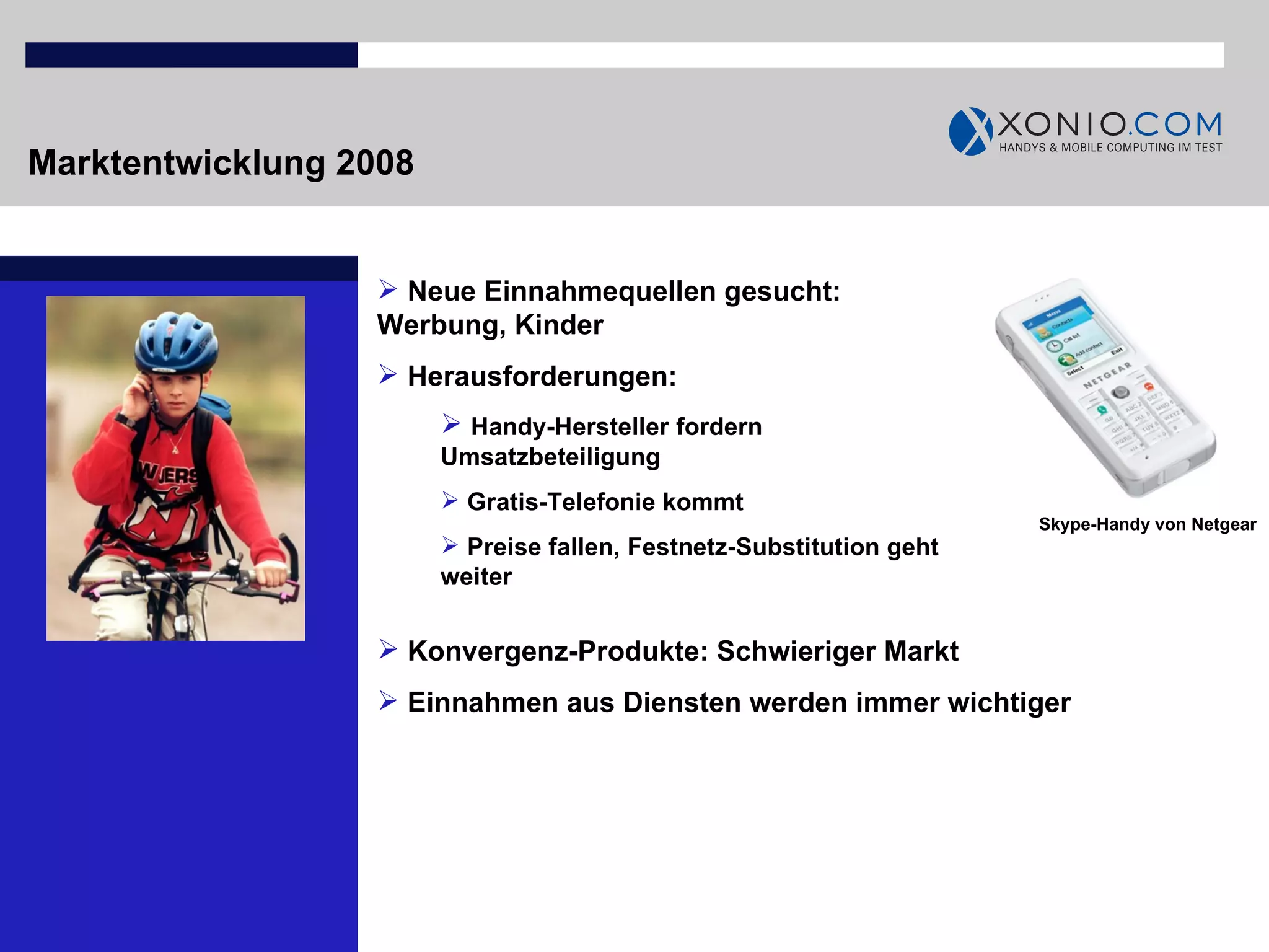 Marktentwicklung 2008 Neue Einnahmequellen gesucht: Werbung, Kinder Herausforderungen:  Handy-Hersteller fordern Umsatzbeteiligung Gratis-Telefonie kommt Preise fallen, Festnetz-Substitution geht weiter Skype-Handy von Netgear Konvergenz-Produkte: Schwieriger Markt Einnahmen aus Diensten werden immer wichtiger 