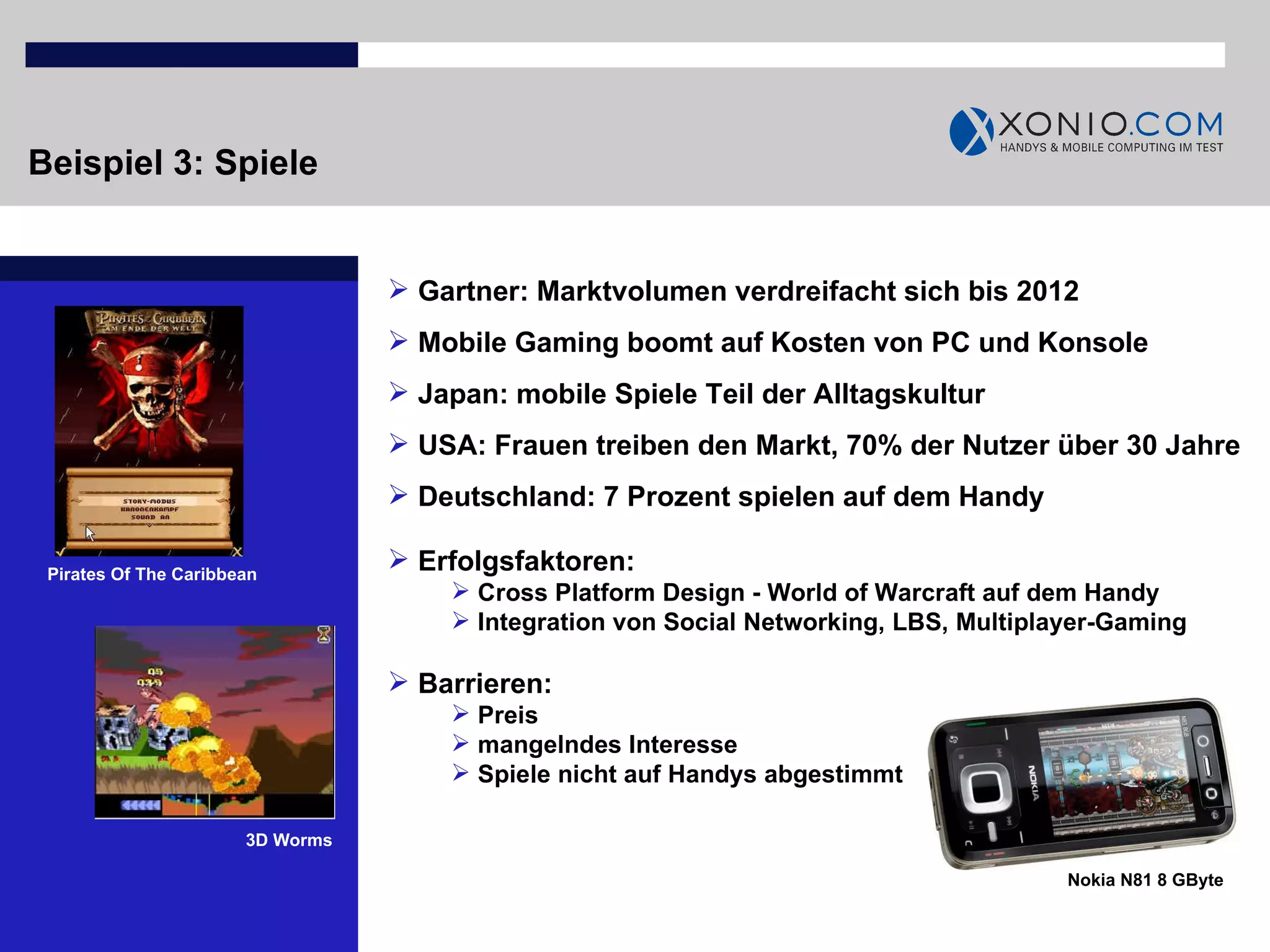Beispiel 3: Spiele Gartner: Marktvolumen verdreifacht sich bis 2012 Mobile Gaming boomt auf Kosten von PC und Konsole Japan: mobile Spiele Teil der Alltagskultur  USA: Frauen treiben den Markt, 70% der Nutzer über 30 Jahre Deutschland: 7 Prozent spielen auf dem Handy Nokia N81 8 GByte Erfolgsfaktoren: Cross Platform Design - World of Warcraft auf dem Handy Integration von Social Networking, LBS, Multiplayer-Gaming Barrieren:  Preis mangelndes Interesse Spiele nicht auf Handys abgestimmt Pirates Of The Caribbean 3D Worms 