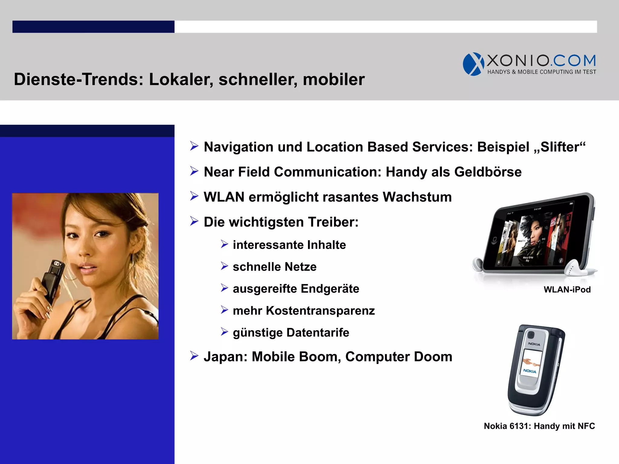 Dienste-Trends: Lokaler, schneller, mobiler Navigation und Location Based Services: Beispiel „Slifter“  Near Field Communication: Handy als Geldbörse WLAN ermöglicht rasantes Wachstum Die wichtigsten Treiber:  interessante Inhalte schnelle Netze ausgereifte Endgeräte mehr Kostentransparenz günstige Datentarife Japan: Mobile Boom, Computer Doom  Nokia 6131: Handy mit NFC WLAN-iPod 
