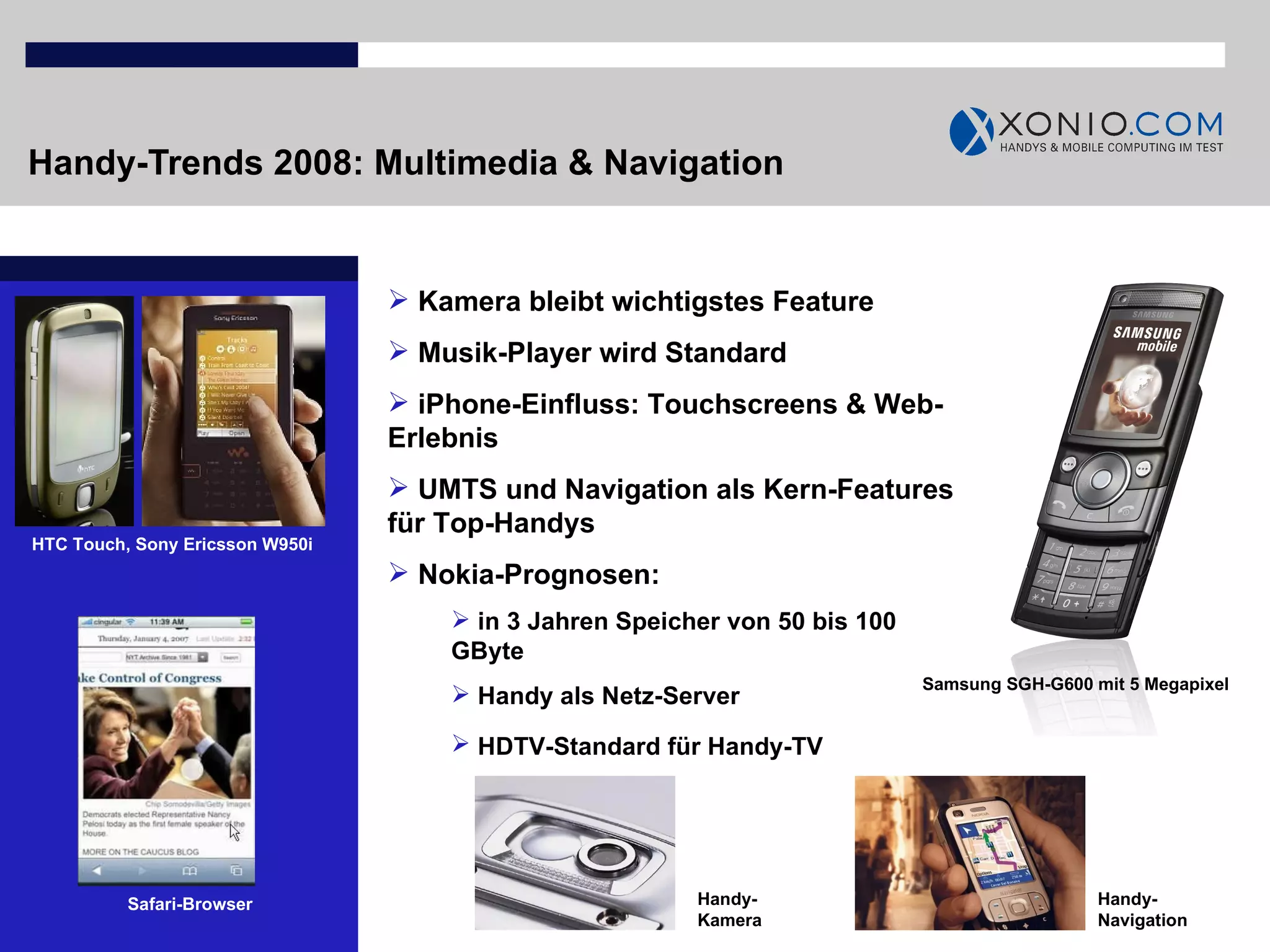 Handy-Trends 2008: Multimedia & Navigation Kamera bleibt wichtigstes Feature Musik-Player wird Standard iPhone-Einfluss: Touchscreens & Web-Erlebnis UMTS und Navigation als Kern-Features für Top-Handys Nokia-Prognosen: in 3 Jahren Speicher von 50 bis 100 GByte Handy als Netz-Server HDTV-Standard für Handy-TV   Samsung SGH-G600 mit 5 Megapixel HTC Touch, Sony Ericsson W950i Safari-Browser Handy-Navigation Handy-Kamera 