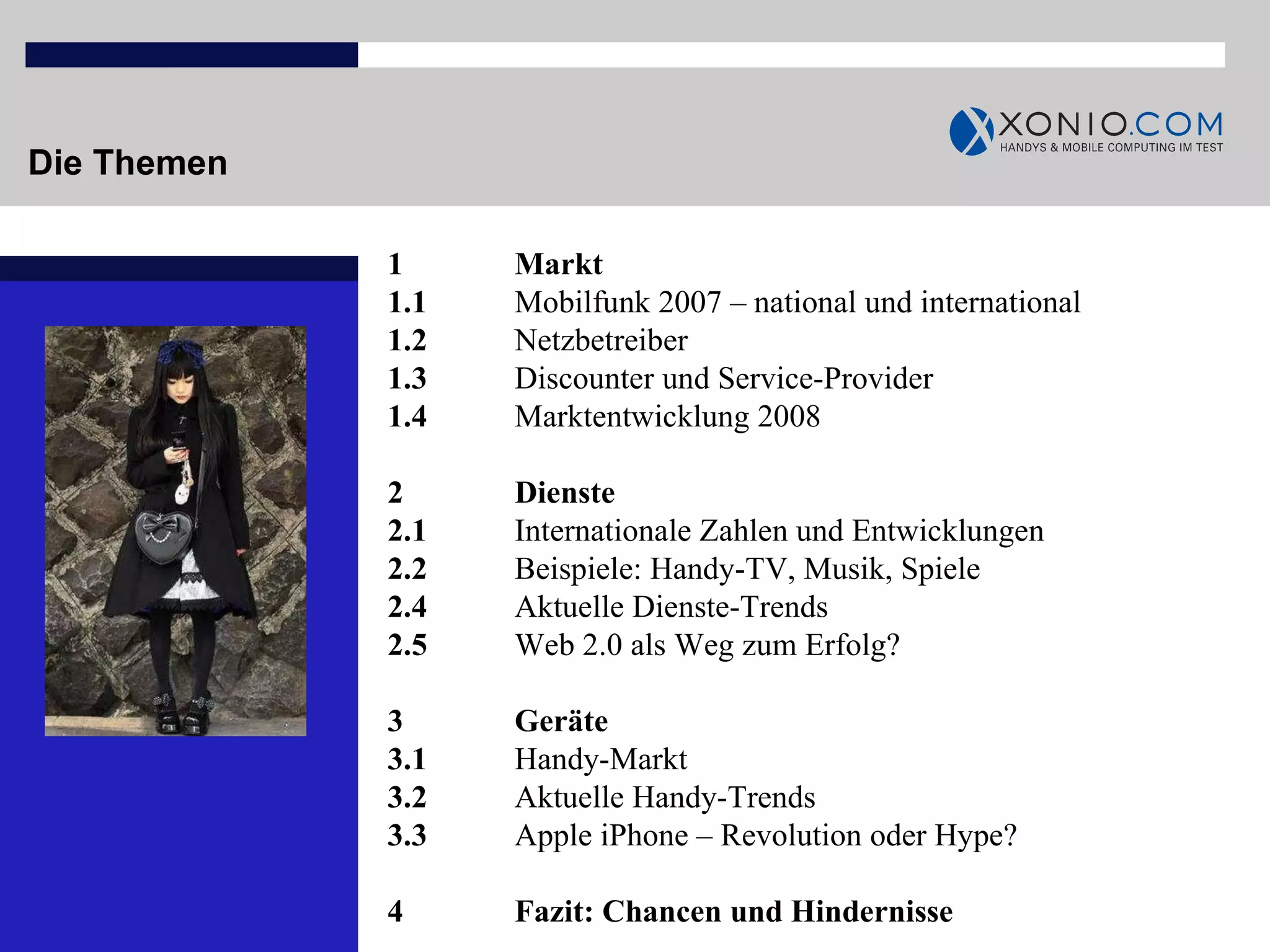 Die Themen 1  Markt 1.1  Mobilfunk 2007 – national und international 1.2  Netzbetreiber 1.3 Discounter und Service-Provider 1.4  Marktentwicklung 2008 2  Dienste 2.1  Internationale Zahlen und Entwicklungen 2.2  Beispiele: Handy-TV, Musik, Spiele 2.4  Aktuelle Dienste-Trends 2.5 Web 2.0 als Weg zum Erfolg? 3 Geräte 3.1 Handy-Markt 3.2 Aktuelle Handy-Trends 3.3 Apple iPhone – Revolution oder Hype? 4 Fazit: Chancen und Hindernisse 