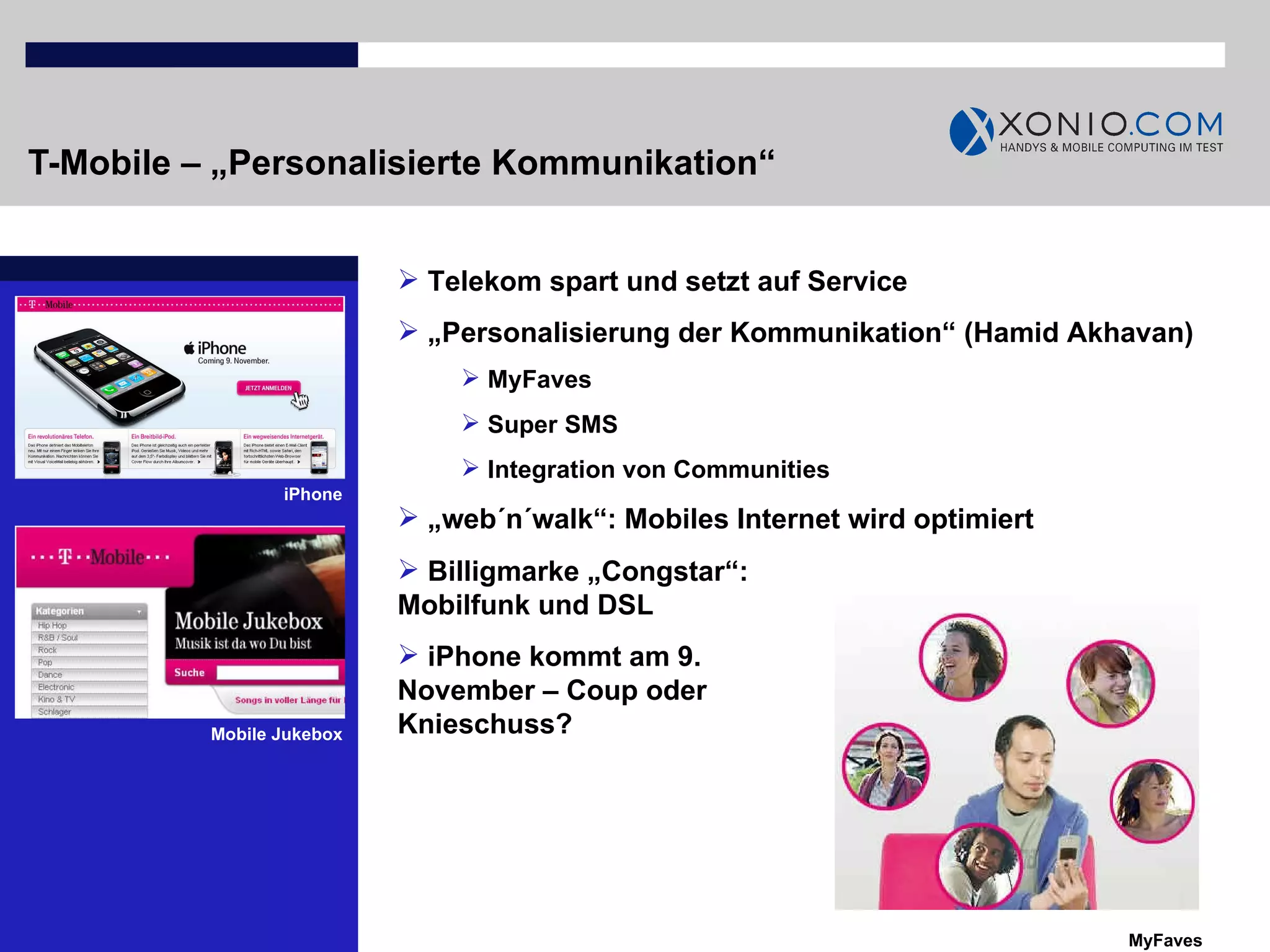 T-Mobile – „Personalisierte Kommunikation“ iPhone Telekom spart und setzt auf Service „ Personalisierung der Kommunikation“ (Hamid Akhavan) MyFaves Super SMS  Integration von Communities „ web´n´walk“: Mobiles Internet wird optimiert MyFaves Billigmarke „Congstar“: Mobilfunk und DSL iPhone kommt am 9. November – Coup oder Knieschuss? Mobile Jukebox 