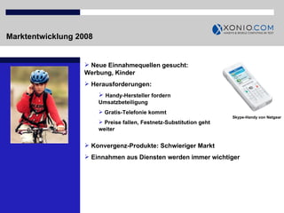 Marktentwicklung 2008 Neue Einnahmequellen gesucht: Werbung, Kinder Herausforderungen:  Handy-Hersteller fordern Umsatzbeteiligung Gratis-Telefonie kommt Preise fallen, Festnetz-Substitution geht weiter Skype-Handy von Netgear Konvergenz-Produkte: Schwieriger Markt Einnahmen aus Diensten werden immer wichtiger 
