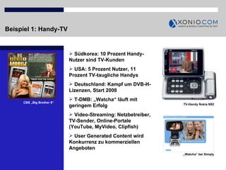 Beispiel 1: Handy-TV   Südkorea: 10 Prozent Handy-Nutzer sind TV-Kunden USA: 5 Prozent Nutzer, 11 Prozent TV-taugliche Handys Deutschland: Kampf um DVB-H-Lizenzen, Start 2008 T-DMB: „Watcha“ läuft mit geringem Erfolg Video-Streaming: Netzbetreiber, TV-Sender, Online-Portale (YouTube, MyVideo, Clipfish) User Generated Content wird Konkurrenz zu kommerziellen Angeboten CBS „Big Brother 8“ TV-Handy Nokia N92 „ Watcha“ bei Simply 