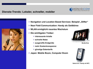Dienste-Trends: Lokaler, schneller, mobiler Navigation und Location Based Services: Beispiel „Slifter“  Near Field Communication: Handy als Geldbörse WLAN ermöglicht rasantes Wachstum Die wichtigsten Treiber:  interessante Inhalte schnelle Netze ausgereifte Endgeräte mehr Kostentransparenz günstige Datentarife Japan: Mobile Boom, Computer Doom  Nokia 6131: Handy mit NFC WLAN-iPod 