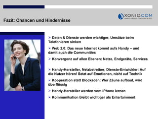 Fazit: Chancen und Hindernisse Daten & Dienste werden wichtiger, Umsätze beim Telefonieren sinken Web 2.0: Das neue Internet kommt aufs Handy – und damit auch die Communities Konvergenz auf allen Ebenen: Netze, Endgeräte, Services  Handy-Hersteller, Netzbetreiber, Dienste-Entwickler: Auf die Nutzer hören! Setzt auf Emotionen, nicht auf Technik Kooperation statt Blockaden: Wer Zäune aufbaut, wird überflüssig Handy-Hersteller werden vom iPhone lernen Kommunikation bleibt wichtiger als Entertainment 
