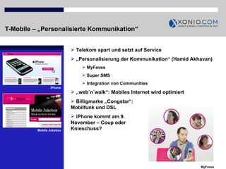 T-Mobile – „Personalisierte Kommunikation“ iPhone Telekom spart und setzt auf Service „ Personalisierung der Kommunikation“ (Hamid Akhavan) MyFaves Super SMS  Integration von Communities „ web´n´walk“: Mobiles Internet wird optimiert MyFaves Billigmarke „Congstar“: Mobilfunk und DSL iPhone kommt am 9. November – Coup oder Knieschuss? Mobile Jukebox 