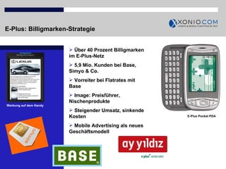 E-Plus: Billigmarken-Strategie E-Plus Pocket PDA Über 40 Prozent Billigmarken im E-Plus-Netz 5,9 Mio. Kunden bei Base, Simyo & Co. Vorreiter bei Flatrates mit Base  Image: Preisführer, Nischenprodukte Steigender Umsatz, sinkende Kosten Mobile Advertising als neues Geschäftsmodell  E-Plus Pocket PDA Werbung auf dem Handy 