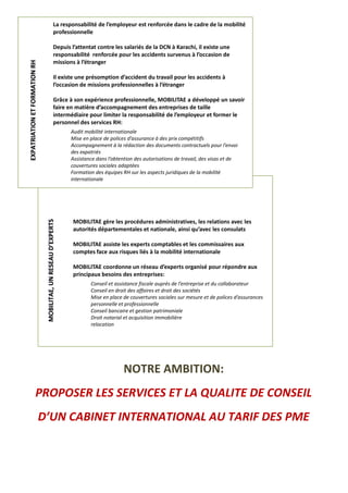?B
MOBILITAE gère les procédures administratives, les relations avec les
autorités départementales et nationale, ainsi qu’avec les consulats
MOBILITAE assiste les experts comptables et les commissaires aux
comptes face aux risques liés à la mobilité internationale
MOBILITAE coordonne un réseau d’experts organisé pour répondre aux
principaux besoins des entreprises:
Conseil et assistance fiscale auprès de l’entreprise et du collaborateur
Conseil en droit des affaires et droit des sociétés
Mise en place de couvertures sociales sur mesure et de polices d’assurances
personnelle et professionnelle
Conseil bancaire et gestion patrimoniale
Droit notarial et acquisition immobilière
relocation
MMOOBBIILLIITTAAEE,,UUNNRREESSEEAAUUDD’’EEXXPPEERRTTSS
La responsabilité de l’employeur est renforcée dans le cadre de la mobilité
professionnelle
Depuis l’attentat contre les salariés de la DCN à Karachi, il existe une
responsabilité renforcée pour les accidents survenus à l’occasion de
missions à l’étranger
Il existe une présomption d’accident du travail pour les accidents à
l’occasion de missions professionnelles à l’étranger
Grâce à son expérience professionnelle, MOBILITAE a développé un savoir
faire en matière d’accompagnement des entreprises de taille
intermédiaire pour limiter la responsabilité de l’employeur et former le
personnel des services RH:
Audit mobilité internationale
Mise en place de polices d’assurance à des prix compétitifs
Accompagnement à la rédaction des documents contractuels pour l’envoi
des expatriés
Assistance dans l’obtention des autorisations de travail, des visas et de
couvertures sociales adaptées
Formation des équipes RH sur les aspects juridiques de la mobilité
internationale
EEXXPPAATTRRIIAATTIIOONNEETTFFOORRMMAATTIIOONNRRHH
NOTRE AMBITION:
PROPOSER LES SERVICES ET LA QUALITE DE CONSEIL
D’UN CABINET INTERNATIONAL AU TARIF DES PME
 