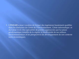 PrésentationL’ENSAH est un établissement public de l’enseignement supérieur, étalée sur une superficie de 5700m², a été inaugurée  par sa Majesté Le Roi Mohammed VI  le Vendredi 25 Juillet  2008 dans la commune rurale d’Ait Youssef Ou Ali dans la province d’Al Hoceima. 