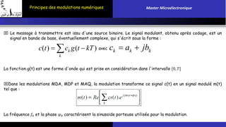 Principes des modulations numériques Master Microélectronique 
 Le message à transmettre est issu d'une source binaire. Le signal modulant, obtenu après codage, est un 
signal en bande de base, éventuellement complexe, qui s'écrit sous la forme : 
c ( t ) c g ( t  kT ) avec 
c  a  jb 
k 
k k k k 
La fonction g(t) est une forme d'onde qui est prise en considération dans l'intervalle [0, 푇[ 
Dans les modulations MDA, MDP et MAQ, la modulation transforme ce signal c(t) en un signal modulé m(t) 
tel que : 
La fréquence 푓0 et la phase 휑0 caractérisent la sinusoïde porteuse utilisée pour la modulation. 
 