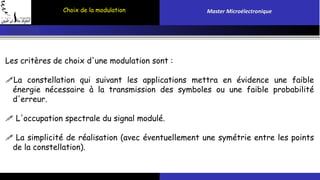 Choix de la modulation Master Microélectronique 
Les critères de choix d'une modulation sont : 
La constellation qui suivant les applications mettra en évidence une faible 
énergie nécessaire à la transmission des symboles ou une faible probabilité 
d'erreur. 
 L'occupation spectrale du signal modulé. 
 La simplicité de réalisation (avec éventuellement une symétrie entre les points 
de la constellation). 
 