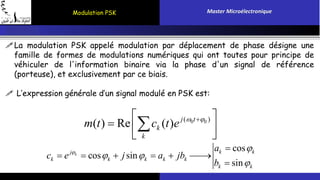 Modulation PSK Master Microélectronique 
La modulation PSK appelé modulation par déplacement de phase désigne une 
famille de formes de modulations numériques qui ont toutes pour principe de 
véhiculer de l'information binaire via la phase d'un signal de référence 
(porteuse), et exclusivement par ce biais. 
 L’expression générale d’un signal modulé en PSK est: 
 m ( t ) Re c ( t ) e j (  0 t 
  
0 )  
  k 
 
 k 
 
cos 
 
 a 
k j k k 
cos sin 
sin 
k k k k k 
k k 
c e j a jb 
b 
  
 
 
      
 
 
