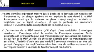 Modulation PSK Master Microélectronique 
Cette dernière expression montre que la phase de la porteuse est modulée par 
l'argument 휑푘 de chaque symbole ce qui explique le nom donné à la MDP 
Remarquons aussi que la porteuse en phase cos(휔0푡 + 휑0) est modulée en 
amplitude par le signal 퐴. cos(휑푘 ) et que la porteuse en quadrature 
sin(휔0푡 + 휑0) est modulée en amplitude par le signal 퐴. sin(휑푘 ). 
 L'expression de la MDP montre qu'il s'agit d'une modulation à enveloppe 
constante ; l'enveloppe étant le module de l'enveloppe complexe. Cette 
propriété est intéressante pour des transmissions sur des canaux non linéaires, 
ce qui fait de la MDP un outil de choix par exemple pour les transmissions par 
satellites. L'intérêt d'avoir un signal modulé à enveloppe constante est que cela 
permet d'employer les amplificateurs dans leur zone de meilleur rendement qui 
correspond souvent à un mode de fonctionnement non linéaire. 
 