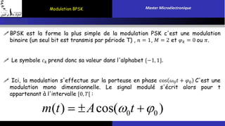 Modulation BPSK Master Microélectronique 
BPSK est la forme la plus simple de la modulation PSK c'est une modulation 
binaire (un seul bit est transmis par période T) , 푛 = 1, 푀 = 2 et 휑푘 = 0 ou 휋. 
 Le symbole 푐푘 prend donc sa valeur dans l'alphabet {−1, 1}. 
 Ici, la modulation s'effectue sur la porteuse en phase cos 휔0푡 + 휑0 C'est une 
modulation mono dimensionnelle. Le signal modulé s'écrit alors pour t 
appartenant à l'intervalle [0, 푇[ : 
m(t)  Acos(0t 0 ) 
 