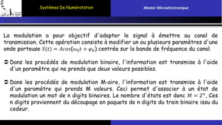 Systèmes De Numérotation Master Microélectronique 
La modulation a pour objectif d'adapter le signal à émettre au canal de 
transmission. Cette opération consiste à modifier un ou plusieurs paramètres d'une 
onde porteuse 푆(푡) = 퐴푐표푠(휔0푡 + 휑0) centrée sur la bande de fréquence du canal. 
 Dans les procédés de modulation binaire, l'information est transmise à l'aide 
d'un paramètre qui ne prends que deux valeurs possibles. 
 Dans les procédés de modulation M-aire, l'information est transmise à l'aide 
d'un paramètre qui prends M valeurs. Ceci permet d'associer à un état de 
modulation un mot de n digits binaires. Le nombre d'états est donc 푀 = 2푛, Ces 
n digits proviennent du découpage en paquets de n digits du train binaire issu du 
codeur. 
 