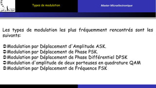 Types de modulation Master Microélectronique 
Les types de modulation les plus fréquemment rencontrés sont les 
suivants: 
Modulation par Déplacement d'Amplitude ASK. 
Modulation par Déplacement de Phase PSK. 
Modulation par Déplacement de Phase Différentiel DPSK 
Modulation d'amplitude de deux porteuses en quadrature QAM 
Modulation par Déplacement de Fréquence FSK 
 