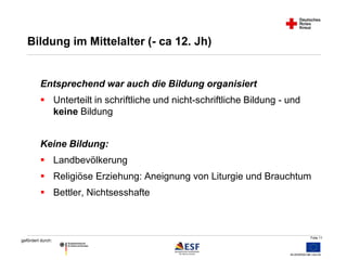 Folie 11 
Bildung im Mittelalter (- ca 12. Jh) 
Entsprechend war auch die Bildung organisiert 
 Unterteilt in schriftliche und nicht-schriftliche Bildung - und 
gefördert durch: 
keine Bildung 
Keine Bildung: 
 Landbevölkerung 
 Religiöse Erziehung: Aneignung von Liturgie und Brauchtum 
 Bettler, Nichtsesshafte 
 