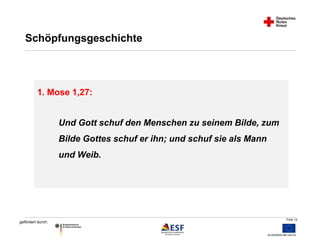 Folie 12 
Schöpfungsgeschichte 
1. Mose 1,27: 
gefördert durch: 
Und Gott schuf den Menschen zu seinem Bilde, zum 
Bilde Gottes schuf er ihn; und schuf sie als Mann 
und Weib. 
 