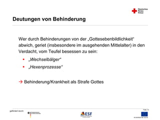 Wer durch Behinderungen von der „Gottesebenbildlichkeit“ 
abwich, geriet (insbesondere im ausgehenden Mittelalter) in den 
Verdacht, vom Teufel besessen zu sein: 
Folie 13 
Deutungen von Behinderung 
 „Wechselbälger“ 
 „Hexenprozesse“ 
 Behinderung/Krankheit als Strafe Gottes 
gefördert durch: 
 