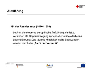 Folie 16 
Aufklärung 
Mit der Renaissance (1470 -1600) 
beginnt die moderne europäische Aufklärung; sie ist zu 
verstehen als Gegenbewegung zur christlich-mittelalterlichen 
Lebensführung: Das „dunkle Mittelalter“ sollte überwunden 
werden durch das „Licht der Vernunft“. 
gefördert durch: 
 