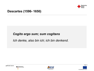 Folie 17 
Descartes (1596- 1650) 
Cogito ergo sum; sum cogitans 
Ich denke, also bin ich; ich bin denkend. 
gefördert durch: 
 