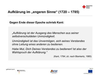 Folie 18 
Aufklärung im „engeren Sinne“ (1720 – 1785) 
Gegen Ende dieser Epoche schrieb Kant: 
„Aufklärung ist der Ausgang des Menschen aus seiner 
selbstverschuldeten Unmündigkeit. 
Unmündigkeit ist das Unvermögen, sich seines Verstandes 
ohne Leitung eines anderen zu bedienen. 
Habe Mut, Dich Deines Verstandes zu bedienen! Ist also der 
Wahlspruch der Aufklärung.“ 
gefördert durch: 
(Kant, 1784; zit. nach Blankertz, 1985) 
 