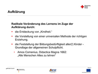 Folie 19 
Aufklärung 
Radikale Veränderung des Lernens im Zuge der 
Aufklärung durch: 
 die Entdeckung von „Kindheit.“ 
 die Vorstellung von einer universalen Methode der richtigen 
gefördert durch: 
Erziehung. 
 die Feststellung der Bildungsbedürftigkeit aller(!) Kinder - 
Grundlage der allgemeinen Schulpflicht. 
• Amos Comenius, Didactica Magna 1662: 
„Alle Menschen Alles zu lehren“ 
 
