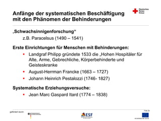 Folie 20 
Anfänge der systematischen Beschäftigung 
mit den Phänomen der Behinderungen 
„Schwachsinnigenforschung“ 
z.B. Paracelsus (1490 – 1541) 
Erste Einrichtungen für Menschen mit Behinderungen: 
 Landgraf Philipp gründete 1533 die „Hohen Hospitäler für 
gefördert durch: 
Alte, Arme, Gebrechliche, Körperbehinderte und 
Geisteskranke 
 August-Herrman Francke (1663 – 1727) 
 Johann Heinrich Pestalozzi (1746- 1827) 
Systematische Erziehungsversuche: 
 Jean Marc Gaspard Itard (1774 – 1838) 
 