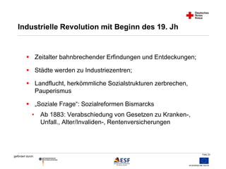 Folie 23 
Industrielle Revolution mit Beginn des 19. Jh 
 Zeitalter bahnbrechender Erfindungen und Entdeckungen; 
 Städte werden zu Industriezentren; 
 Landflucht, herkömmliche Sozialstrukturen zerbrechen, 
gefördert durch: 
Pauperismus 
 „Soziale Frage“: Sozialreformen Bismarcks 
• Ab 1883: Verabschiedung von Gesetzen zu Kranken-, 
Unfall., Alter/Invaliden-, Rentenversicherungen 
 