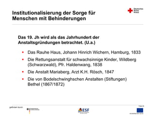  Das Rauhe Haus, Johann Hinrich Wichern, Hamburg, 1833 
Folie 25 
Institutionalisierung der Sorge für 
Menschen mit Behinderungen 
Das 19. Jh wird als das Jahrhundert der 
Anstaltsgründungen betrachtet. (U.a.) 
 Die Rettungsanstalt für schwachsinnige Kinder, Wildberg 
gefördert durch: 
(Schwarzwald), Pfr. Haldenwang, 1838 
 Die Anstalt Mariaberg, Arzt K.H. Rösch, 1847 
 Die von Bodelschwinghschen Anstalten (Stiftungen) 
Bethel (1867/1872) 
 