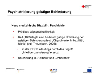 Folie 26 
Psychiatrisierung geistiger Behinderung 
Neue medizinische Disziplin: Psychiatrie 
 Prädikat: Wissenschaftlichkeit 
 Reil (1803) legte eine bis heute gültige Dreiteilung der 
gefördert durch: 
geistigen Behinderung fest: „Oligophrenie, Imbezillität, 
Idiotie“ (vgl. Theunissen, 2005); 
• in der ICD 10 allerdings durch den Begriff: 
„Intelligenzminderung“ ersetzt 
 Unterteilung in „Heilbare“ und „Unheilbare“ 
 