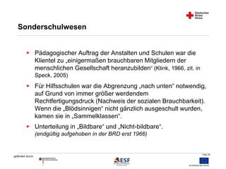 Folie 28 
Sonderschulwesen 
 Pädagogischer Auftrag der Anstalten und Schulen war die 
gefördert durch: 
Klientel zu „einigermaßen brauchbaren Mitgliedern der 
menschlichen Gesellschaft heranzubilden“ (Klink, 1966, zit. in 
Speck, 2005) 
 Für Hilfsschulen war die Abgrenzung „nach unten“ notwendig, 
auf Grund von immer größer werdendem 
Rechtfertigungsdruck (Nachweis der sozialen Brauchbarkeit). 
Wenn die „Blödsinnigen“ nicht gänzlich ausgeschult wurden, 
kamen sie in „Sammelklassen“. 
 Unterteilung in „Bildbare“ und „Nicht-bildbare“. 
(endgültig aufgehoben in der BRD erst 1966) 
 