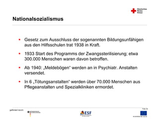  Gesetz zum Ausschluss der sogenannten Bildungsunfähigen 
Folie 30 
Nationalsozialismus 
gefördert durch: 
aus den Hilfsschulen trat 1938 in Kraft. 
 1933 Start des Programms der Zwangssterilisierung; etwa 
300.000 Menschen waren davon betroffen. 
 Ab 1940: „Meldebögen“ werden an in Psychiatr. Anstalten 
versendet. 
 In 6 „Tötungsanstalten“ werden über 70.000 Menschen aus 
Pflegeanstalten und Spezialkliniken ermordet. 
 