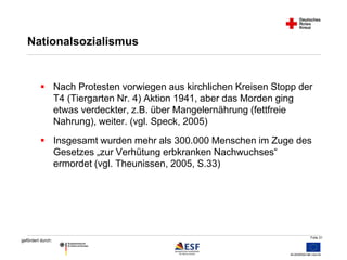  Nach Protesten vorwiegen aus kirchlichen Kreisen Stopp der 
Folie 31 
Nationalsozialismus 
gefördert durch: 
T4 (Tiergarten Nr. 4) Aktion 1941, aber das Morden ging 
etwas verdeckter, z.B. über Mangelernährung (fettfreie 
Nahrung), weiter. (vgl. Speck, 2005) 
 Insgesamt wurden mehr als 300.000 Menschen im Zuge des 
Gesetzes „zur Verhütung erbkranken Nachwuchses“ 
ermordet (vgl. Theunissen, 2005, S.33) 
 