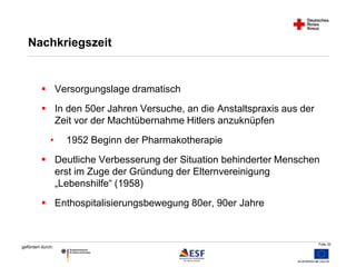Folie 32 
Nachkriegszeit 
 Versorgungslage dramatisch 
 In den 50er Jahren Versuche, an die Anstaltspraxis aus der 
gefördert durch: 
Zeit vor der Machtübernahme Hitlers anzuknüpfen 
• 1952 Beginn der Pharmakotherapie 
 Deutliche Verbesserung der Situation behinderter Menschen 
erst im Zuge der Gründung der Elternvereinigung 
„Lebenshilfe“ (1958) 
 Enthospitalisierungsbewegung 80er, 90er Jahre 
 