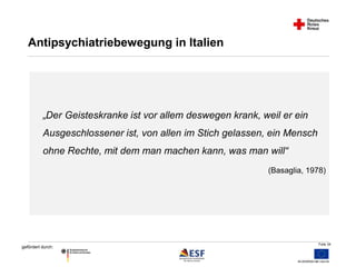 Folie 34 
Antipsychiatriebewegung in Italien 
„Der Geisteskranke ist vor allem deswegen krank, weil er ein 
Ausgeschlossener ist, von allen im Stich gelassen, ein Mensch 
ohne Rechte, mit dem man machen kann, was man will“ 
gefördert durch: 
(Basaglia, 1978) 
 