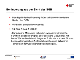 Folie 38 
Behinderung aus der Sicht des SGB 
 Der Begriff der Behinderung findet sich an verschiedenen 
gefördert durch: 
Stellen des SGB 
 Wird nicht einheitlich verwendet 
 § 2 Abs. 1 Satz 1 SGB IX 
„Danach sind Menschen behindert, wenn ihre körperliche 
Funktion, geistige Fähigkeit oder seelische Gesundheit mit 
hoher Wahrscheinlichkeit länger als 6 Monate von dem für das 
Lebensalter typischen Zustand abweichen und daher ihre 
Teilhabe an der Gesellschaft beeinträchtigt ist. 
 