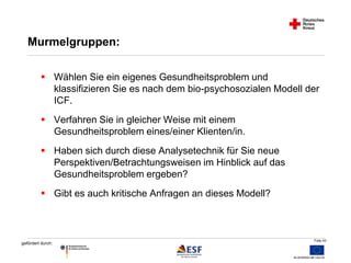 Folie 43 
Murmelgruppen: 
 Wählen Sie ein eigenes Gesundheitsproblem und 
gefördert durch: 
klassifizieren Sie es nach dem bio-psychosozialen Modell der 
ICF. 
 Verfahren Sie in gleicher Weise mit einem 
Gesundheitsproblem eines/einer Klienten/in. 
 Haben sich durch diese Analysetechnik für Sie neue 
Perspektiven/Betrachtungsweisen im Hinblick auf das 
Gesundheitsproblem ergeben? 
 Gibt es auch kritische Anfragen an dieses Modell? 
 
