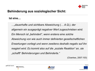 …„dauerhafte und sichtbare Abweichung (… A.Q.), der 
allgemein ein ausgeprägt negativer Wert zugeschrieben wird. 
Ein Mensch ist „behindert“, wenn erstens eine solche 
Abweichung von wie auch immer definierten gesellschaftlichen 
Erwartungen vorliegt und wenn zweitens deshalb negativ auf ihn 
reagiert wird. Es kommt also auf die „soziale Reaktion“ an, sie 
„schafft“ Behinderungen und Behinderte.“ 
Folie 44 
Behinderung aus soziologischer Sicht: 
gefördert durch: 
(Cloerkes, 2007:103) 
Ist eine… 
 